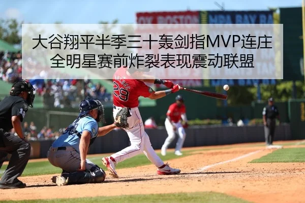 大谷翔平半季三十轰剑指MVP连庄 全明星赛前炸裂表现震动联盟