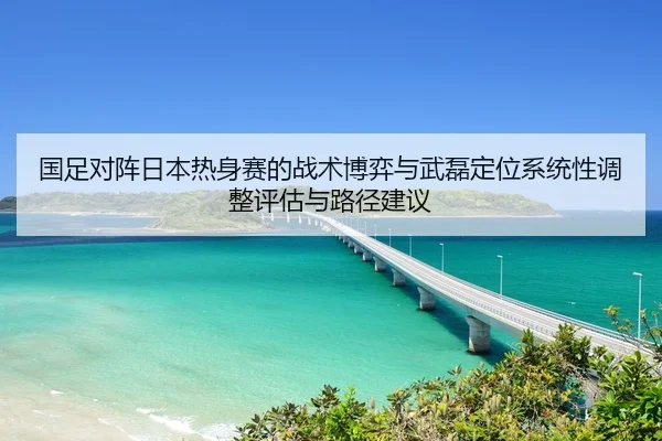 国足对阵日本热身赛的战术博弈与武磊定位系统性调整评估与路径建议