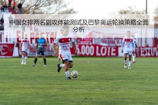 中国女排两名副攻体能测试及巴黎奥运轮换策略全面分析